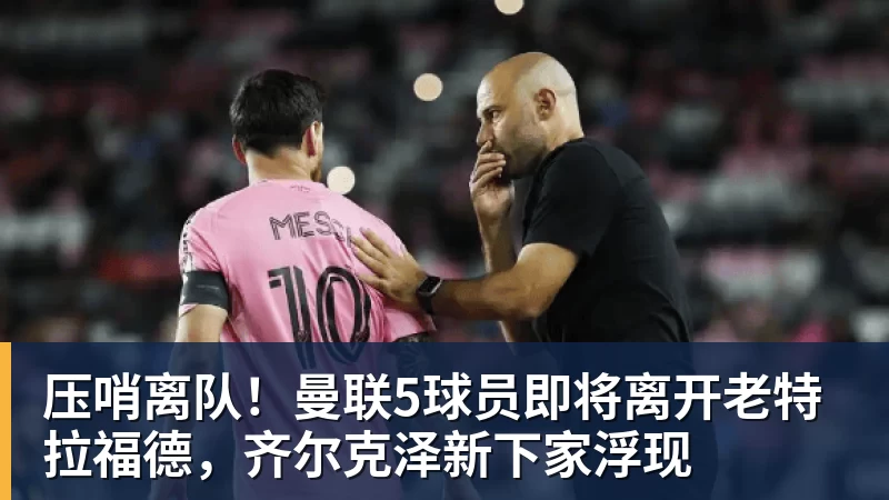 压哨离队！曼联5球员即将离开老特拉福德，齐尔克泽新下家浮现